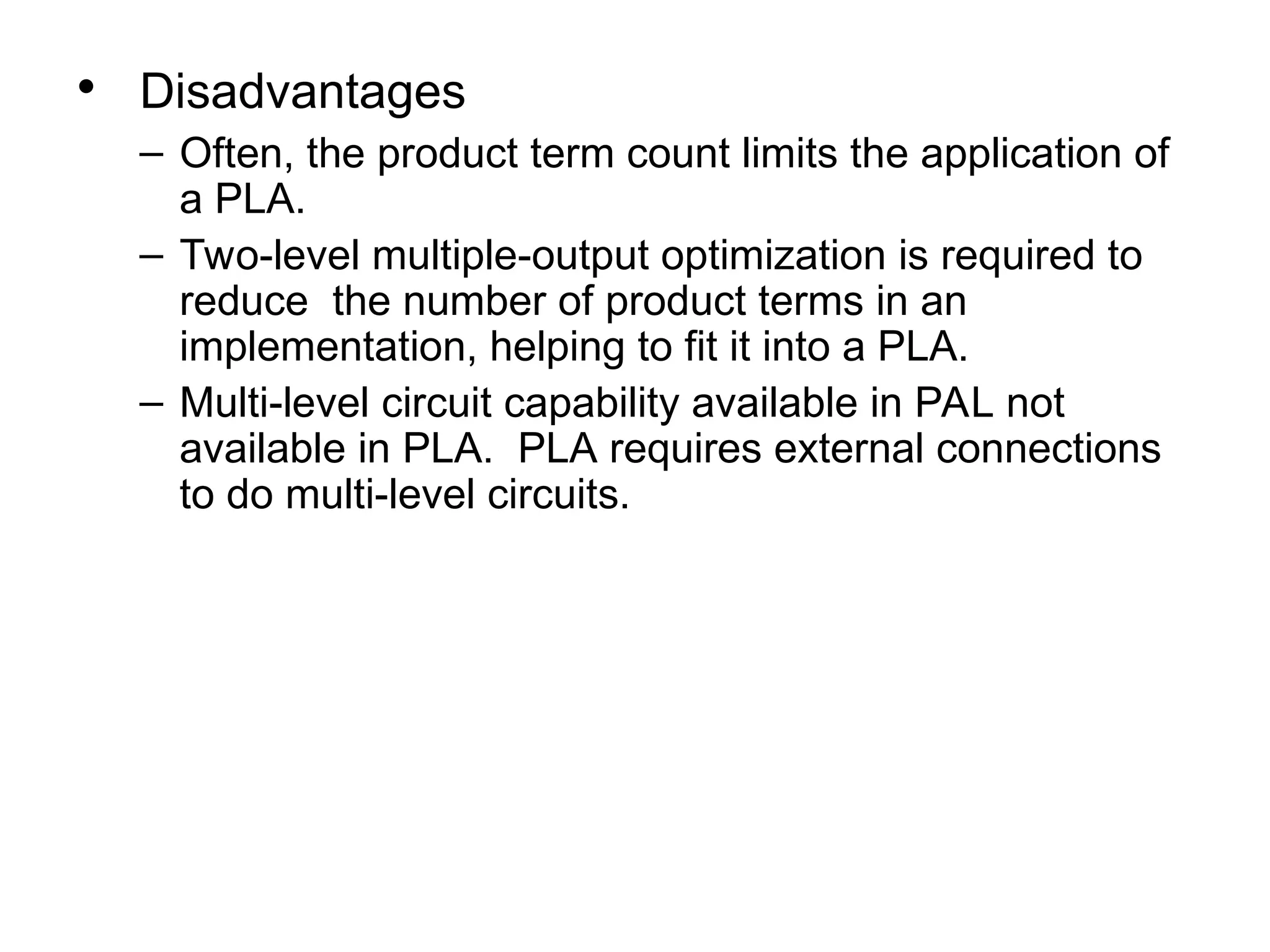 • Disadvantages
– Often, the product term count limits the application of
a PLA.
– Two-level multiple-output optimization is required to
reduce the number of product terms in an
implementation, helping to fit it into a PLA.
– Multi-level circuit capability available in PAL not
available in PLA. PLA requires external connections
to do multi-level circuits.
 