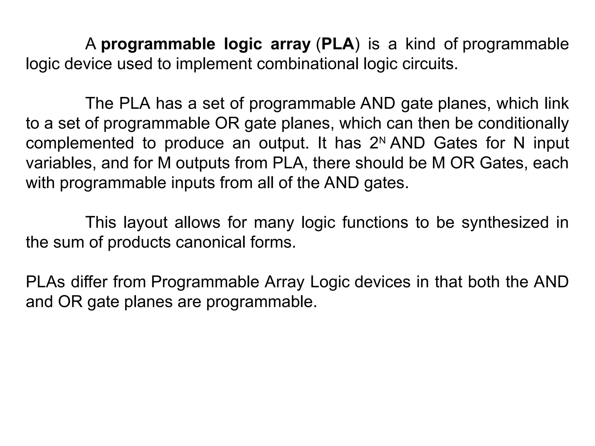 A programmable logic array (PLA) is a kind of programmable
logic device used to implement combinational logic circuits.
The PLA has a set of programmable AND gate planes, which link
to a set of programmable OR gate planes, which can then be conditionally
complemented to produce an output. It has 2N
AND Gates for N input
variables, and for M outputs from PLA, there should be M OR Gates, each
with programmable inputs from all of the AND gates.
This layout allows for many logic functions to be synthesized in
the sum of products canonical forms.
PLAs differ from Programmable Array Logic devices in that both the AND
and OR gate planes are programmable.
 