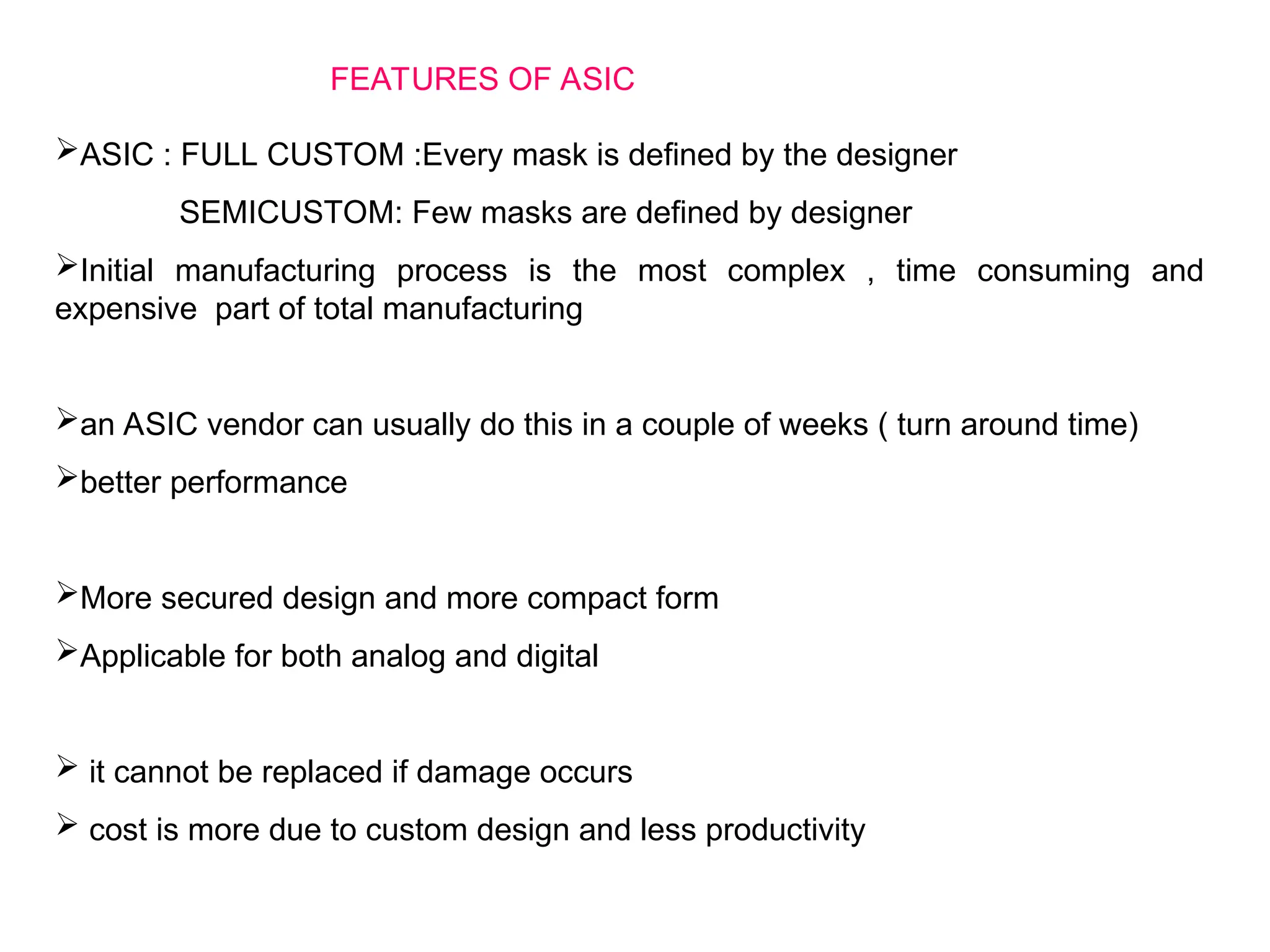 ASIC : FULL CUSTOM :Every mask is defined by the designer
SEMICUSTOM: Few masks are defined by designer
Initial manufacturing process is the most complex , time consuming and
expensive part of total manufacturing
an ASIC vendor can usually do this in a couple of weeks ( turn around time)
better performance
More secured design and more compact form
Applicable for both analog and digital
 it cannot be replaced if damage occurs
 cost is more due to custom design and less productivity
FEATURES OF ASIC
 