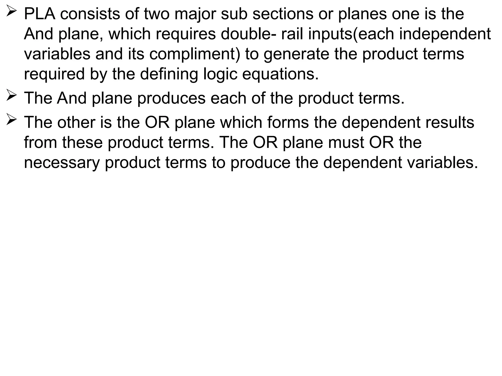  PLA consists of two major sub sections or planes one is the
And plane, which requires double- rail inputs(each independent
variables and its compliment) to generate the product terms
required by the defining logic equations.
 The And plane produces each of the product terms.
 The other is the OR plane which forms the dependent results
from these product terms. The OR plane must OR the
necessary product terms to produce the dependent variables.
 