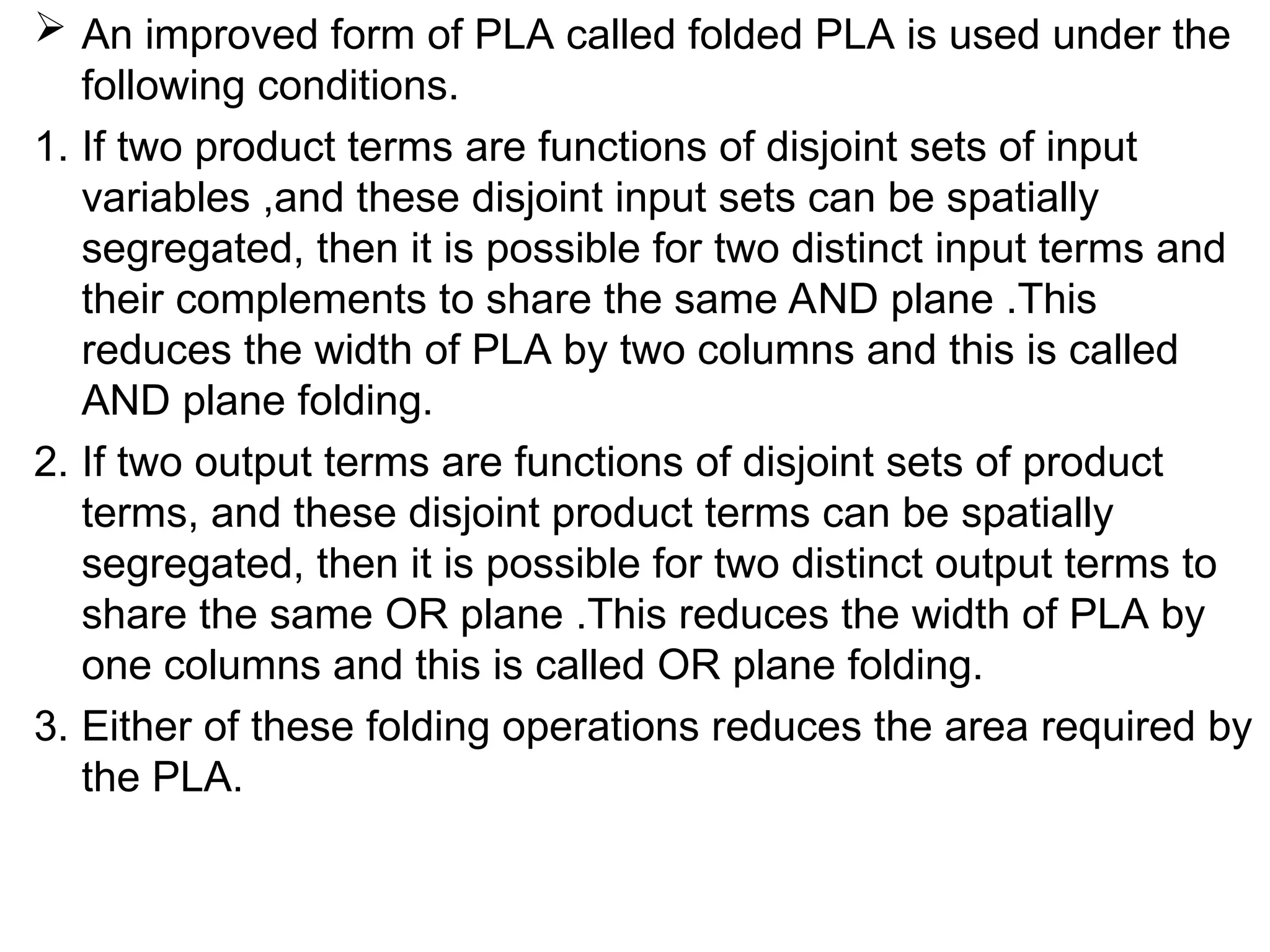  An improved form of PLA called folded PLA is used under the
following conditions.
1. If two product terms are functions of disjoint sets of input
variables ,and these disjoint input sets can be spatially
segregated, then it is possible for two distinct input terms and
their complements to share the same AND plane .This
reduces the width of PLA by two columns and this is called
AND plane folding.
2. If two output terms are functions of disjoint sets of product
terms, and these disjoint product terms can be spatially
segregated, then it is possible for two distinct output terms to
share the same OR plane .This reduces the width of PLA by
one columns and this is called OR plane folding.
3. Either of these folding operations reduces the area required by
the PLA.
 