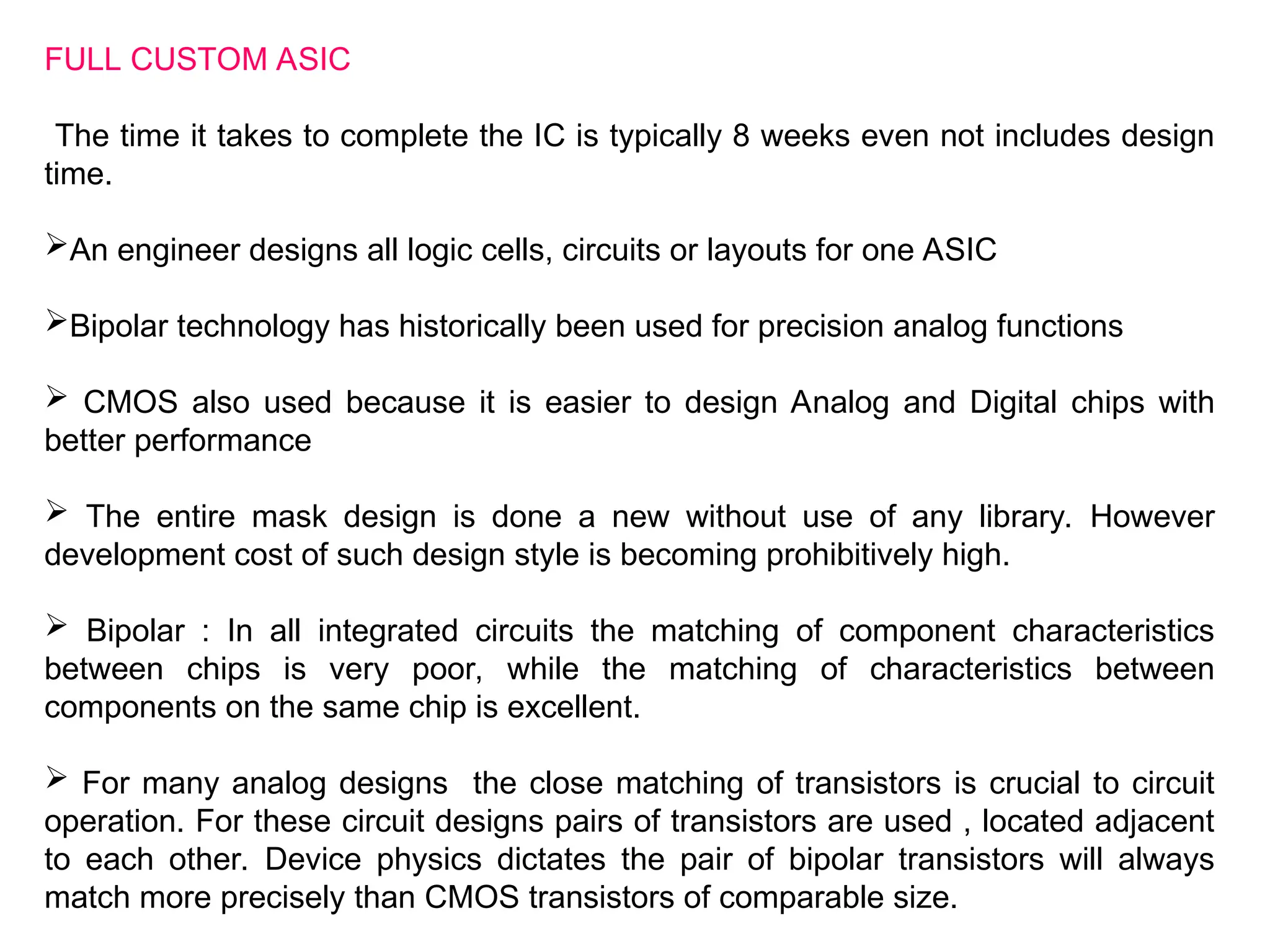 FULL CUSTOM ASIC
The time it takes to complete the IC is typically 8 weeks even not includes design
time.
An engineer designs all logic cells, circuits or layouts for one ASIC
Bipolar technology has historically been used for precision analog functions
 CMOS also used because it is easier to design Analog and Digital chips with
better performance
 The entire mask design is done a new without use of any library. However
development cost of such design style is becoming prohibitively high.
 Bipolar : In all integrated circuits the matching of component characteristics
between chips is very poor, while the matching of characteristics between
components on the same chip is excellent.
 For many analog designs the close matching of transistors is crucial to circuit
operation. For these circuit designs pairs of transistors are used , located adjacent
to each other. Device physics dictates the pair of bipolar transistors will always
match more precisely than CMOS transistors of comparable size.
 