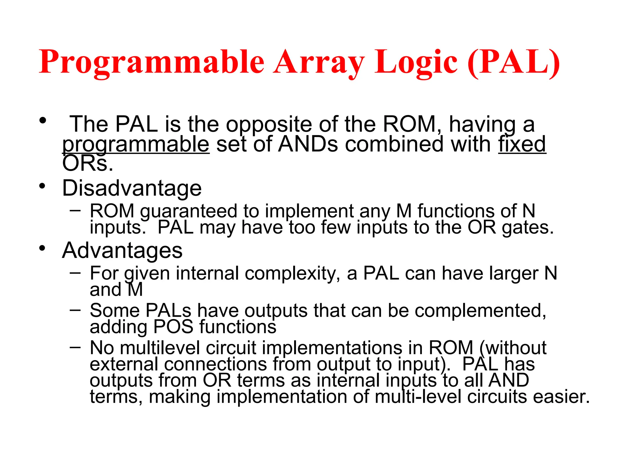 Programmable Array Logic (PAL)
• The PAL is the opposite of the ROM, having a
programmable set of ANDs combined with fixed
ORs.
• Disadvantage
– ROM guaranteed to implement any M functions of N
inputs. PAL may have too few inputs to the OR gates.
• Advantages
– For given internal complexity, a PAL can have larger N
and M
– Some PALs have outputs that can be complemented,
adding POS functions
– No multilevel circuit implementations in ROM (without
external connections from output to input). PAL has
outputs from OR terms as internal inputs to all AND
terms, making implementation of multi-level circuits easier.
 
