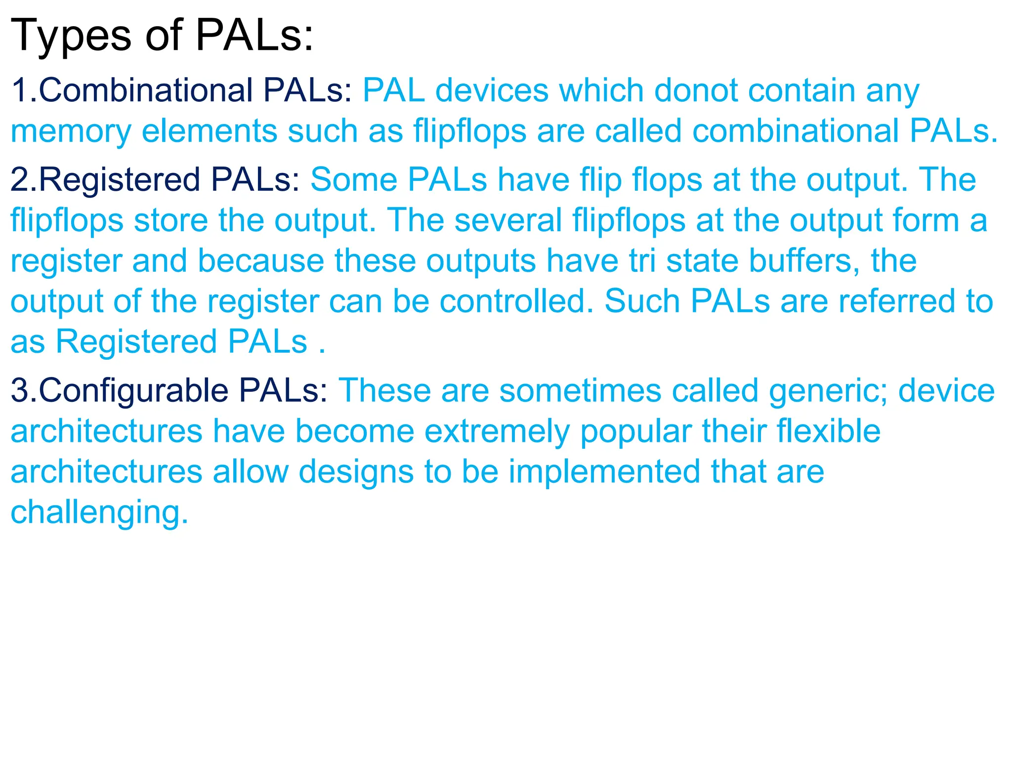 Types of PALs:
1.Combinational PALs: PAL devices which donot contain any
memory elements such as flipflops are called combinational PALs.
2.Registered PALs: Some PALs have flip flops at the output. The
flipflops store the output. The several flipflops at the output form a
register and because these outputs have tri state buffers, the
output of the register can be controlled. Such PALs are referred to
as Registered PALs .
3.Configurable PALs: These are sometimes called generic; device
architectures have become extremely popular their flexible
architectures allow designs to be implemented that are
challenging.
 