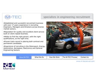 •Established and successful recruitment business
with over 17 years experience in recruiting
Engineers, Managers and Directors across diverse
market sectors.
•Reputation for quality and excellent client service
built on client repeat business.
•Ability to find the right person, with the right
qualifications, at the right time.
•Proven track record in placing both contract and
permanent candidates
•Experience of recruiting in the Motorsport, Energy,
Automotive, Aerospace, Electronics and General
Engineering Sectors



                    About M-TEC          What We Do    How We Work   The M-TEC Process   Contact Us
 