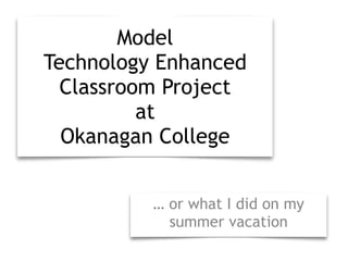 Model 
Technology Enhanced 
Classroom Project 
at 
Okanagan College 
… or what I did on my 
summer vacation 
 