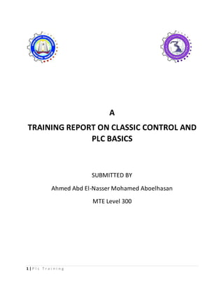 1 | P l c T r a i n i n g
A
TRAINING REPORT ON CLASSIC CONTROL AND
PLC BASICS
SUBMITTED BY
Ahmed Abd El-Nasser Mohamed Aboelhasan
MTE Level 300
 