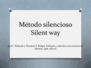 Método silencioso
             Silent way
Jack C. Richards y Theodore S. Rodges. Enfoques y métodos en la ensañaza de
                           idiomas. 1998. (98-111)
 