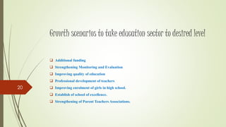 Growth scenarios to take education sector to desired level
 Additional funding
 Strengthening Monitoring and Evaluation
 Improving quality of education
 Professional development of teachers
 Improving enrolment of girls in high school.
 Establish of school of excellence.
 Strengthening of Parent Teachers Associations.
20
 