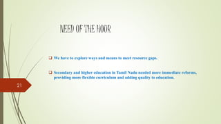 NEED OF THE HOUR
 We have to explore ways and means to meet resource gaps.
 Secondary and higher education in Tamil Nadu needed more immediate reforms,
providing more flexible curriculum and adding quality to education.
21
 