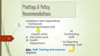 Findings & Policy
Recommendations
1.
a)Medium Term Expenditure
Framework
b)Financial Analysis Cell
Create within
(i) Education and
(ii) Health
Department
a)
Contracting
Staff
b) Deputing
interested staff
Aim: Staff Training and exercise
regularly
22
 
