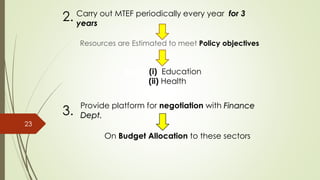 Carry out MTEF periodically every year for 3
years
Resources are Estimated to meet Policy objectives
2.
Areas (i) Education
(ii) Health
3.
Provide platform for negotiation with Finance
Dept.
On Budget Allocation to these sectors
23
 