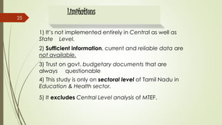 Limitations
1) It’s not implemented entirely in Central as well as
State Level.
2) Sufficient information, current and reliable data are
not available.
3) Trust on govt. budgetary documents that are
always questionable.
4) This study is only on sectoral level of Tamil Nadu in
Education & Health sector.
5) It excludes Central Level analysis of MTEF.
25
 