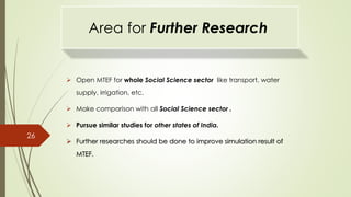 Area for Further Research
 Open MTEF for whole Social Science sector like transport, water
supply, irrigation, etc.
 Make comparison with all Social Science sector .
 Pursue similar studies for other states of India.
 Further researches should be done to improve simulation result of
MTEF.
26
 