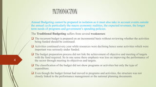 INTRODUCTION
Annual Budgeting cannot be prepared in isolation as it must also take in account events outside
the annual cycle particularly the macro economic realities, the expected revenues, the longer
term needs of programs and government’s spending policies.
The Traditional Budgeting suffers from several weaknesses:
 The recurrent budget is prepared on an incremental basis without reviewing whether the activities
being funded should be continued.
 Activities continued every year while resources were declining hence some activities which were
important was seriously under funded.
 The budget preparation process did not link the achievement of objective and meeting of targets
with the fund required. So in one sense there emphasis was less on improving the performance of
the sector through meeting its objectives and targets.
 The classification of the budget did not show programs or activities but only the type of
expenditure.
 Even though the budget format had moved to programs and activities, the structure was not
closely linked to the performance management or the national planning documents.
4
 