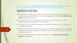 Hence development of a MEDIUM TERM BUDGET FRAMEWORK (MTBF) is a response to
these above problems where this concept is more or less an evolutionary process.
OBJECTIVES OF THE STUDY
 This particular paper deals with achieving the following objectives on the
effectiveness of MTBF effect in India and suggests for adopting MTBF in Tamil
Nadu. The objectives are:
 To examine to what extent MTBF is needed to ensure that the country
moves towards a sustainable fiscal position
 To review how the MTBF is designed in different countries and to analyze its
success and failure.
 To examine the level of deficit and debt in the MTBF approach and possible
impact on the trade balance, inflation, interest rate and private investment
and consumption.
 To comprehend the framework with reference to Health and Education
sector in Tamil Nadu.
5
 