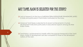 WHY TAMIL NADU IS SELECTED FOR THE STUDY?
 Lack of research on the issue of MEDIUM TERM EXPENDITURE FRAMEWORK (MTEF)
in India and particularly in Tamil Nadu motivated for the study.
 Moreover Tamil Nadu is selected for its recent achievements in human
development indicators particularly in educational aspects among all other
Indian states.
 Tamil Nadu’s achievements in health within the popular framework of the Tamil
Nadu model of development are also compared to those of the developed
nations of the west.
6
 