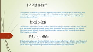 REVENUE DEFICIT
A mismatch in the expected revenue and expenditure can result in revenue deficit. Revenue deficit arises
when the government's actual net receipts is lower than the projected receipts. On the contrary, if the
actual receipts are higher than expected one, it is termed as revenue surplus. A revenue deficit does not
mean actual loss of revenue.
Fiscal deficit
The difference between total revenue and total expenditure of the government is termed as fiscal deficit. It
is an indication of the total borrowings needed by the government. While calculating the total revenue,
borrowings are not included. Generally fiscal deficit takes place due to either revenue deficit or a major
hike in capital expenditure.
Primary deficit
Deducting interest payment from fiscal deficit. Interest payment is the Primary deficit is one of the parts of
fiscal deficit. While fiscal deficit is the difference between total revenue and expenditure, primary deficit
can be arrived by payment that a government makes on its borrowings to the creditors.
7
 