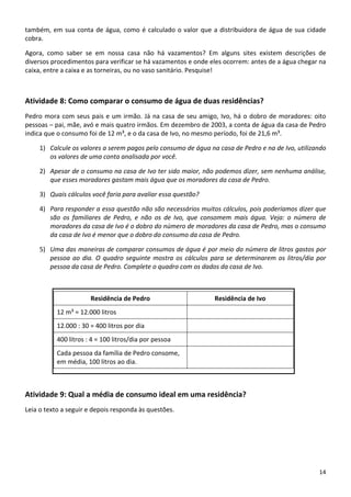 também, em sua conta de água, como é calculado o valor que a distribuidora de água de sua cidade 
cobra. 
Agora,  como  saber  se  em  nossa  casa  não  há  vazamentos?  Em  alguns  sites  existem  descrições  de 
diversos procedimentos para verificar se há vazamentos e onde eles ocorrem: antes de a água chegar na 
caixa, entre a caixa e as torneiras, ou no vaso sanitário. Pesquise! 
Atividade 8: Como comparar o consumo de água de duas residências? 
Pedro mora com seus pais e um irmão. Já na casa de seu amigo, Ivo, há o dobro de moradores: oito 
pessoas – pai, mãe, avó e mais quatro irmãos. Em dezembro de 2003, a conta de água da casa de Pedro 
indica que o consumo foi de 12 m³, e o da casa de Ivo, no mesmo período, foi de 21,6 m³.  
1) Calcule os valores a serem pagos pelo consumo de água na casa de Pedro e na de Ivo, utilizando 
os valores de uma conta analisada por você.  
2) Apesar de o consumo na casa de Ivo ter sido maior, não podemos dizer, sem nenhuma análise, 
que esses moradores gastam mais água que os moradores da casa de Pedro.  
3) Quais cálculos você faria para avaliar essa questão?  
4) Para responder a essa questão não são necessários muitos cálculos, pois poderíamos dizer que 
são  os  familiares  de  Pedro,  e  não  os  de  Ivo,  que  consomem  mais  água.  Veja:  o  número  de 
moradores da casa de Ivo é o dobro do número de moradores da casa de Pedro, mas o consumo 
da casa de Ivo é menor que o dobro do consumo da casa de Pedro.  
5) Uma das maneiras de comparar consumos de água é por meio do número de litros gastos por 
pessoa ao dia. O quadro seguinte mostra os cálculos para se determinarem os litros/dia por 
pessoa da casa de Pedro. Complete o quadro com os dados da casa de Ivo. 
Residência de Pedro  Residência de Ivo 
12 m³ = 12.000 litros   
12.000 : 30 = 400 litros por dia   
400 litros : 4 = 100 litros/dia por pessoa   
Cada pessoa da família de Pedro consome, 
em média, 100 litros ao dia. 
 
Atividade 9: Qual a média de consumo ideal em uma residência? 
Leia o texto a seguir e depois responda às questões. 
14 
 