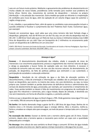 18 
caos em um futuro muito próximo. Mediante o agravamento dos problemas de abastecimento em 
muitas  cidades  de  nosso  Estado,  providências  serão  tomadas  para  resolver  esse  problema  de 
forma  eficaz.  Dentre  elas,  mecanismos  de  controle  do  desperdício  –  inclusive  na  própria 
distribuição – e da poluição dos mananciais. Outra medida que pode ser eficiente é a implantação 
de condições para reuso da água, além da captação de um volume d'água capaz de sustentar a 
região a longo prazo. 
E nós, cidadãos, o que podemos fazer, além de apoiar os candidatos cujas preocupações incluem a 
questão ambiental e fiscalizar o cumprimento das leis? Podemos fazer muito. Economizar água, 
por exemplo!  
Falando  em  economizar  água,  você  sabia  que  uma  única  torneira  não  bem  fechada  chega  a 
desperdiçar, gotejando, mais de 40 litros em um dia? Ou seja, em um mês ela desperdiça mais de 
40 x 30 = 1.200 litros! Você sabia que um filete de mais ou menos 2 milímetros totaliza mais 4.000 
litros de desperdício em um mês? Que um buraquinho de 2 milímetros no encanamento pode 
causar um desperdício de 3.200 litros em um único dia? 
FONTE: SÃO PAULO. Secretaria de Estado da Educação; Coordenadoria de Estudos e Normas Pedagógicas. Água hoje e 
sempre: consumo sustentável. São Paulo: SEE/CENP, 2004. p. 122.
Ameaças à água* 
Escassez  –  O  desenvolvimento  desordenado  das  cidades,  aliado  à  ocupação  de  áreas  de 
mananciais e ao crescimento populacional, provoca o esgotamento das reservas naturais de água 
e  obriga  as  populações  a  buscar  fontes  de  captação  cada  vez  mais  distantes.  A  escassez  é 
resultado do consumo cada vez maior, do mau uso dos recursos naturais, do desmatamento, da 
poluição,  do  desperdício,  da  falta  de  políticas  públicas  que  estimulem  o  uso  sustentável,  a 
participação da sociedade e a educação ambiental. 
Desperdício  –  Resultado  da  má  utilização  da  água  e  da  falta  de  educação  sanitária.  O 
desconhecimento, a falta de orientação e informação aos cidadãos são os principais fatores que 
levam ao desperdício, que ocorre, na maioria das vezes, nos usos domésticos, ou seja, na nossa 
própria casa. Existem também as perdas decorrentes da deficiência técnica e administrativa dos 
serviços de abastecimento de água, provocadas, por exemplo, por vazamentos e rompimentos de 
redes. Essas perdas também se devem à falta de investimentos em programas de reutilização da 
água para fins industriais e comerciais, pois a água tratada, depois de utilizada, é devolvida aos 
rios sem tratamento, em forma de efluentes e esgotos, e, portanto, poluída.  
Estima‐se que o desperdício de água no Brasil chegue a 70%. Onde gastamos nossa água? Em casa 
– em média, 78% do consumo de água é gasto no banheiro.  
No banho: Um banho demorado chega a gastar de 95 a 180 litros de água limpa. Banhos de no 
máximo  cinco  a  15  minutos  economizam  água  e  energia  elétrica.  Abra  o  chuveiro,  molhe‐se, 
feche‐o, ensaboe‐se e depois abra para enxaguar, ao invés de passar o tempo todo com o chuveiro 
ligado.  
Na escovação dos dentes: Escovar os dentes com a torneira aberta gasta até 25 litros. Escove 
primeiro,  depois  abra  a  torneira  apenas  o  necessário  para  encher  um  copo  com  a  quantidade 
adequada para o enxágüe.  
Na descarga: Uma válvula de vaso sanitário no Brasil chega a consumir 20 litros de água tratada 
quando acionada uma única vez. Aperte apenas o tempo necessário e não jogue lixo no vaso.  
 