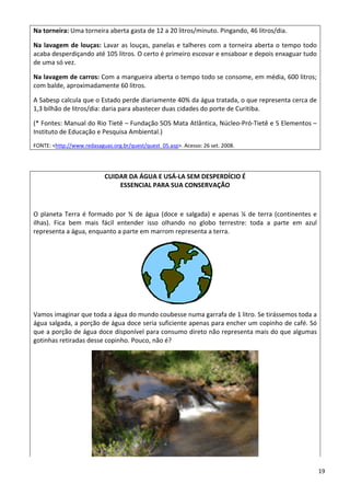Na torneira: Uma torneira aberta gasta de 12 a 20 litros/minuto. Pingando, 46 litros/dia.  
Na lavagem de louças: Lavar as louças, panelas e talheres com a torneira aberta o tempo todo 
acaba desperdiçando até 105 litros. O certo é primeiro escovar e ensaboar e depois enxaguar tudo 
de uma só vez.  
Na lavagem de carros: Com a mangueira aberta o tempo todo se consome, em média, 600 litros; 
com balde, aproximadamente 60 litros.  
A Sabesp calcula que o Estado perde diariamente 40% da água tratada, o que representa cerca de 
1,3 bilhão de litros/dia: daria para abastecer duas cidades do porte de Curitiba.  
(* Fontes: Manual do Rio Tietê – Fundação SOS Mata Atlântica, Núcleo‐Pró‐Tietê e 5 Elementos – 
Instituto de Educação e Pesquisa Ambiental.) 
FONTE: <http://www.redasaguas.org.br/quest/quest_05.asp>. Acesso: 26 set. 2008.
CUIDAR DA ÁGUA E USÁ‐LA SEM DESPERDÍCIO É  
ESSENCIAL PARA SUA CONSERVAÇÃO 
 
O planeta Terra é formado por ¾ de água (doce e salgada) e apenas ¼ de terra (continentes e 
ilhas).  Fica  bem  mais  fácil  entender  isso  olhando  no  globo  terrestre:  toda  a  parte  em  azul 
representa a água, enquanto a parte em marrom representa a terra. 
 
Vamos imaginar que toda a água do mundo coubesse numa garrafa de 1 litro. Se tirássemos toda a 
água salgada, a porção de água doce seria suficiente apenas para encher um copinho de café. Só 
que a porção de água doce disponível para consumo direto não representa mais do que algumas 
gotinhas retiradas desse copinho. Pouco, não é? 
 
19 
 