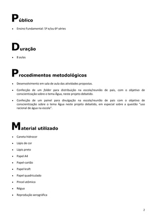 2 
Público
• Ensino Fundamental: 5ª e/ou 6ª séries 
Duração
• 8 aulas 
Procedimentos metodológicos
• Desenvolvimento em sala de aula das atividades propostas. 
• Confecção  de  um  folder  para  distribuição  na  escola/reunião  de  pais,  com  o  objetivo  de 
conscientização sobre o tema Água, neste projeto debatido. 
• Confecção  de  um  painel  para  divulgação  na  escola/reunião  de  pais  com  o  objetivo  de 
conscientização  sobre  o  tema  Água  neste  projeto  debatido,  em  especial  sobre  a  questão  “uso 
racional de água na escola”. 
Material utilizado
• Caneta hidrocor 
• Lápis de cor 
• Lápis preto 
• Papel A4 
• Papel‐cartão 
• Papel kraft 
• Papel quadriculado 
• Pincel atômico 
• Régua 
• Reprodução xerográfica 
 