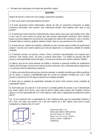 • Entregar para cada grupo uma cópia das questões a seguir: 
QUESTÕES 
Depois de discutir o texto com seus colegas, responda às questões: 
1) Para você, qual é o principal objetivo do texto? 
2) O  texto  apresenta  muitas  informações.  Apesar  de  não  ser  necessário  memorizar  os  dados 
numéricos  fornecidos,  eles  exercem  uma  importante  função.  Você  poderia  dizer  qual  é  essa 
função? 
3) A maioria dos textos não tem, evidentemente, tantas cifras como o que você acabou de ler. Mas 
é  raro  você  ler  uma  notícia  em  jornal  que  não  envolva  informações  numéricas.  Para  verificar, 
pegue a primeira página de um jornal (ou uma página do caderno de economia) e, com o corretor, 
esconda todos os números, gráficos, tabelas e datas. Veja se o que permanece tem sentido.  
4) O texto diz que “abaixo da superfície, infiltrada no solo, há mais quatro milhões de quilômetros 
cúbicos”. Escreva esse número apenas por meio de algarismos e a respectiva unidade de medida 
utilizada.  
5) É  bastante  comum,  em  jornais,  revista  e  livros,  encontrar  representações  com  vírgulas  para 
números  “com  muitos  zeros”,  tal  como  o  número  desta  frase:  “1,5  bilhão  de  pessoas  não  têm 
acesso a uma quantidade mínima de água”. Escreva esse número sem utilizar a palavra “bilhão”. 
6) Sabe‐se  que  há  em  nosso  planeta  um  bilhão  e  trezentos  e  quarenta  milhões  de  quilômetros 
cúbicos (km³) de água. Escreva esse número de duas maneiras: uma, utilizando apenas algarismos; 
e a outra por meio de algarismos e palavras. 
7) Existe uma outra forma de escrever números grandes: a notação científica que utiliza a potência 
de  10.  Assim,  o  número  1.250.000.000  pode  ser  escrito  em  notação  científica  por  1,25  x  109. 
Escreva o número de km³ de água no planeta em notação científica.   
8) Quais  são  as  unidades  de  capacidade  utilizadas  do  texto?  Você  conhece  outras  unidades  de 
capacidade? Quais? 
9) Você sabia que um cubo de 1 m de aresta é a unidade padrão de volume e que é denominada 
por  metro  cúbico  (m³)?  Assim,  uma  caixa  de  forma  cúbica  cujas  arestas  têm  medidas  internas 
iguais a 1 m tem capacidade de 1 m³. Você saberia, então, dizer o significado do quilômetro cúbico 
(km³)? 
10)  Se um recipiente tiver a capacidade de 1 dm³, podemos dizer que sua capacidade também é 
de  1  litro.  Um  cubo  cuja  aresta  é  de  1  dm  tem  volume  de  1  dm³.  Agora,  veja  como  se  pode 
estabelecer a relação entre m³ e dm³: 
  
 
Volume do cubo: 1 m³ 
Neste cubo cabem 1.000 cubinhos 
de 1 dm³, pois 1 m = 10 dm.  
Assim, 1 m x 1 m x 1 m = 10 dm x 
10 dm x 10 dm = 1.000 dm³ = 
1.000 litros. 
21 
 