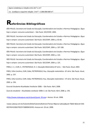 22 
Agora estabeleça a relação entre dm³ e cm³. 
11) Justifique a seguinte relação: 1 km³ = 1.000.000.000 m³. 
Referências Bibliográficas
SÃO PAULO, Secretaria de Estado da Educação; Coordenadoria de Estudos e Normas Pedagógicas. Água 
hoje e sempre: consumo sustentável. – São Paulo: SEE/CENP, 2004. 
SÃO PAULO. Secretaria de Estado da Educação; Coordenadoria de Estudos e Normas Pedagógicas. Água 
hoje e sempre: consumo sustentável. São Paulo: SEE/CENP, 2004. p. 65‐66. 
SÃO PAULO. Secretaria de Estado da Educação; Coordenadoria de Estudos e Normas Pedagógicas. Água 
hoje e sempre: consumo sustentável. São Paulo: SEE/CENP, 2004. p. 107‐108. 
SÃO PAULO. Secretaria de Estado da Educação; Coordenadoria de Estudos e Normas Pedagógicas. Água 
hoje e sempre: consumo sustentável. São Paulo: SEE/CENP, 2004. p. 122. 
SÃO PAULO. Secretaria de Estado da Educação; Coordenadoria de Estudos e Normas Pedagógicas. Água 
hoje e sempre: consumo sustentável. São Paulo: SEE/CENP, 2004. p. 125. 
PIRES, C. C.; CURI, E.; PIETROPAOLO, R. C. Educação Matemática 6ª série. – São Paulo: Atual, 2002.  
PIRES, Célia Carolino; CURI, Edda; PIETROPAOLO, Ruy. Educação matemática –6ª série. São Paulo: Atual, 
2002. p. 237. 
PIRES, Célia Carolino; CURI, Edda; PIETROPAOLO, Ruy. Educação matemática – 6ª série. São Paulo: Atual, 
2002. p. 236. 
Guia do Estudante Atualidades Vestibular 2008. – São Paulo: Abril, 2008. 
Guia do estudante – Atualidades vestibular 2008. 6. ed. São Paulo: Abril, 2008. p. 195. 
 
<http://www.redasaguas.org.br/quest/quest_05.asp>. Acesso: 26 set. 2008. 
 
<www.sabesp.com.br/CalandraWeb/CalandraRedirect/?temp=4&proj=sabesp&pub=T&db=&docid=3AA
4ED76C41E8627832571B8006C6545> Acesso em: 26 set. 2008. 
 