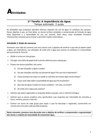 3 
Atividades
1ª Tarefa: A importância da água
Tempo estimado: 2 aulas
 
As  atividades  aqui  propostas  abordam  diversos  aspectos  do  uso  da  água  no  cotidiano  das  pessoas. 
Nosso objetivo é que, ao final delas, os alunos tenham ampliado a compreensão da finitude da água 
doce  disponível  e  a  necessidade  do  seu  uso  racional.  Além  disso,  essas  atividades  fornecem 
interessantes contextos para ensinar e aprender noções matemáticas. 
 
Atividade 1: Roda de conversa 
Promover uma roda de conversa com seus alunos com o objetivo de verificar o que eles já sabem sobre 
a água, sua importância, sua utilização, de onde vem a água que usamos no cotidiano e a necessidade 
de economizá‐la. Para tal: 
• Dividir a turma em oito grupos.  
• Entregar uma folha de papel kraft e pincéis atômicos para cada grupo.  
• Propor aos alunos questões, tais como: 
1) Em que situações a água é usada? 
2) Em que situações você faz uso pessoal de água? Por que ela é importante? 
3) O que acontece ao corpo e à saúde se você fica sem tomar água muito tempo? 
4) O que você sabe sobre a quantidade de água que há no planeta? 
5) Que tipo de água é usado em nosso cotidiano – em casa, na escola? 
6) De onde vem a água que usamos? 
• Solicitar que sejam registradas as respostas dadas no grupo, com o material entregue.  
• Solicitar que os alunos ampliem e/ou aprofundem suas respostas por intermédio de consultas a 
livros, revistas, jornais e internet. 
• Chamar  um  aluno  de  cada  grupo  para  expor  o  que  foi  discutido  e  registrado,  construindo  um 
resumo da turma para cada questão proposta. 
Neste momento, promova uma discussão com o objetivo de verificar a compreensão e argumentação 
dos alunos a respeito da necessidade de economizar água.  
 