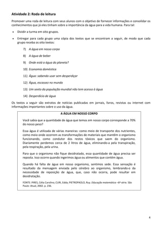 4 
Atividade 2: Roda de leitura 
Promover uma roda de leitura com seus alunos com o objetivo de fornecer informações e consolidar os 
conhecimentos que já eles tinham sobre a importância da água para a vida humana. Para tal: 
• Dividir a turma em oito grupos. 
• Entregar  para  cada  grupo  uma  cópia  dos  textos  que  se  encontram  a  seguir,  de  modo  que  cada 
grupo receba os oito textos: 
7) A água em nosso corpo 
8) A água de beber 
9) Onde está a água do planeta? 
10) Economia doméstica 
11) Água: sabendo usar sem desperdiçar 
12) Água, escassez no mundo 
13) Um sexto da população mundial não tem acesso à água 
14) Desperdício de água 
Os  textos  a  seguir  são  extratos  de  notícias  publicadas  em  jornais,  livros,  revistas  ou  internet  com 
informações importantes sobre o uso da água. 
A ÁGUA EM NOSSO CORPO 
Você sabia que a quantidade de água que temos em nosso corpo corresponde a 70% 
do nosso peso? 
Essa água é utilizada de várias maneiras: como meio de transporte dos nutrientes, 
como meio onde ocorrem as transformações de materiais que mantêm o organismo 
funcionando,  como  condutor  dos  restos  tóxicos  que  saem  do  organismo. 
Diariamente  perdemos  cerca  de  2  litros  de  água,  eliminando‐a  pela  transpiração, 
pela respiração, pela urina. 
Para que o organismo não fique desidratado, essa quantidade de água precisa ser 
reposta. Isso ocorre quando ingerimos água ou alimentos que contêm água. 
Quando  há  falta  de  água  em  nosso  organismo,  sentimos  sede.  Essa  sensação  é 
resultado  da  mensagem  enviada  pelo  cérebro  ao  organismo,  lembrando‐o  da 
necessidade  de  reposição  de  água,  que,  caso  não  ocorra,  pode  resultar  em 
desidratação. 
FONTE: PIRES, Célia Carolino; CURI, Edda; PIETROPAOLO, Ruy. Educação matemática –6ª série. São 
Paulo: Atual, 2002. p. 236.
 