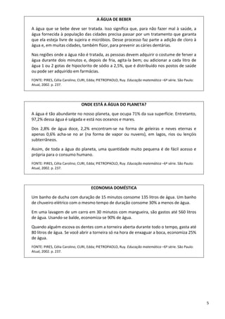 5 
A ÁGUA DE BEBER 
A água que se bebe deve ser tratada. Isso significa que, para não fazer mal à saúde, a 
água fornecida à população das cidades precisa passar por um tratamento que garanta 
que ela esteja livre de sujeira e micróbios. Desse processo faz parte a adição de cloro à 
água e, em muitas cidades, também flúor, para prevenir as cáries dentárias. 
Nas regiões onde a água não é tratada, as pessoas devem adquirir o costume de ferver a 
água durante dois minutos e, depois de fria, agita‐la bem; ou adicionar a cada litro de 
água 1 ou 2 gotas de hipoclorito de sódio a 2,5%, que é distribuído nos postos de saúde 
ou pode ser adquirido em farmácias.  
FONTE: PIRES, Célia Carolino; CURI, Edda; PIETROPAOLO, Ruy. Educação matemática –6ª série. São Paulo: 
Atual, 2002. p. 237.
ONDE ESTÁ A ÁGUA DO PLANETA? 
A água é tão abundante no nosso planeta, que ocupa 71% da sua superfície. Entretanto, 
97,2% dessa água é salgada e está nos oceanos e mares.  
Dos  2,8%  de  água  doce,  2,2%  encontram‐se  na  forma  de  geleiras  e  neves  eternas  e 
apenas  0,6%  acha‐se  no  ar  (na  forma  de  vapor  ou  nuvens),  em  lagos,  rios  ou  lençóis 
subterrâneos. 
Assim, de toda a água do planeta, uma quantidade muito pequena é de fácil acesso e 
própria para o consumo humano. 
FONTE: PIRES, Célia Carolino; CURI, Edda; PIETROPAOLO, Ruy. Educação matemática –6ª série. São Paulo: 
Atual, 2002. p. 237.
ECONOMIA DOMÉSTICA 
Um banho de ducha com duração de 15 minutos consome 135 litros de água. Um banho 
de chuveiro elétrico com o mesmo tempo de duração consome 30% a menos de água. 
Em uma lavagem de um carro em 30 minutos com mangueira, são gastos até 560 litros 
de água. Usando‐se balde, economiza‐se 90% de água.  
Quando alguém escova os dentes com a torneira aberta durante todo o tempo, gasta até 
80 litros de água. Se você abrir a torneira só na hora de enxaguar a boca, economiza 25% 
de água. 
FONTE: PIRES, Célia Carolino; CURI, Edda; PIETROPAOLO, Ruy. Educação matemática –6ª série. São Paulo: 
Atual, 2002. p. 237.
 