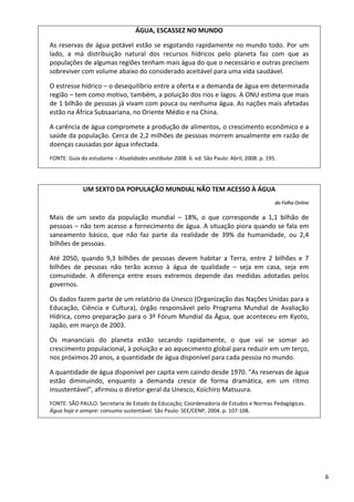 6 
ÁGUA, ESCASSEZ NO MUNDO 
As reservas de água potável estão se esgotando rapidamente no mundo todo. Por um 
lado,  a  má  distribuição  natural  dos  recursos  hídricos  pelo  planeta  faz  com  que  as 
populações de algumas regiões tenham mais água do que o necessário e outras precisem 
sobreviver com volume abaixo do considerado aceitável para uma vida saudável. 
O estresse hídrico – o desequilíbrio entre a oferta e a demanda de água em determinada 
região – tem como motivo, também, a poluição dos rios e lagos. A ONU estima que mais 
de 1 bilhão de pessoas já vivam com pouca ou nenhuma água. As nações mais afetadas 
estão na África Subsaariana, no Oriente Médio e na China. 
A carência de água compromete a produção de alimentos, o crescimento econômico e a 
saúde da população. Cerca de 2,2 milhões de pessoas morrem anualmente em razão de 
doenças causadas por água infectada. 
FONTE: Guia do estudante – Atualidades vestibular 2008. 6. ed. São Paulo: Abril, 2008. p. 195.
UM SEXTO DA POPULAÇÃO MUNDIAL NÃO TEM ACESSO À ÁGUA 
ddaa  FFoollhhaa  OOnnlliinnee  
Mais  de  um  sexto  da  população  mundial  –  18%,  o  que  corresponde  a  1,1  bilhão  de 
pessoas – não tem acesso a fornecimento de água. A situação piora quando se fala em 
saneamento  básico,  que  não  faz  parte  da  realidade  de  39%  da  humanidade,  ou  2,4 
bilhões de pessoas. 
Até  2050,  quando  9,3  bilhões  de  pessoas  devem  habitar  a  Terra,  entre  2  bilhões  e  7 
bilhões  de  pessoas  não  terão  acesso  à  água  de  qualidade  –  seja  em  casa,  seja  em 
comunidade.  A  diferença  entre  esses  extremos  depende  das  medidas  adotadas  pelos 
governos. 
Os dados fazem parte de um relatório da Unesco (Organização das Nações Unidas para a 
Educação,  Ciência  e  Cultura),  órgão  responsável  pelo  Programa  Mundial  de  Avaliação 
Hídrica, como preparação para o 3º Fórum Mundial da Água, que aconteceu em Kyoto, 
Japão, em março de 2003. 
Os  mananciais  do  planeta  estão  secando  rapidamente,  o  que  vai  se  somar  ao 
crescimento populacional, à poluição e ao aquecimento global para reduzir em um terço, 
nos próximos 20 anos, a quantidade de água disponível para cada pessoa no mundo. 
A quantidade de água disponível per capita vem caindo desde 1970. “As reservas de água 
estão  diminuindo,  enquanto  a  demanda  cresce  de  forma  dramática,  em  um  ritmo 
insustentável”, afirmou o diretor‐geral da Unesco, Koïchiro Matsuura. 
FONTE: SÃO PAULO. Secretaria de Estado da Educação; Coordenadoria de Estudos e Normas Pedagógicas. 
Água hoje e sempre: consumo sustentável. São Paulo: SEE/CENP, 2004. p. 107‐108.  
 