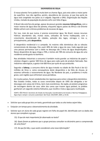 7 
DESPERDÍCIO DE ÁGUA 
O nosso planeta Terra poderia muito bem se chamar Água, pois esta cobre a maior parte 
da  superfície.  Isso  não  significa,  porém,  abundância  de  recursos,  já  que  boa  parte  da 
água está congelada nos polos ou é salgada. Segundo a ONU, Organização das Nações 
Unidas, metade da população do planeta sofre com falta d’água.   
O Brasil não está fora do perigo, apesar de possuir grandes recursos hidrográficos, com a 
maior reserva de água doce do planeta, enquanto alguns países da África e do Oriente 
Médio sofrem com crônicos problemas de escassez de água. 
Por  isso,  mais  do  que  nunca,  é  preciso  economizar  água.  No  Brasil,  nossos  recursos 
hídricos  abundantes  são,  muitas  vezes,  utilizados  de  forma  inadequada,  com  o 
crescimento  desordenado  de  cidades,  poluição  dos  lagos,  córregos  e  rios  e, 
principalmente, pelo desperdício. 
O  desperdício  residencial  é  o  campeão.  As  maiores  vilãs  domésticas  são  as  válvulas 
convencionais de descarga. Elas usam 40% de toda a água da casa. Cada segundo que 
uma  pessoa  permanece  com  o  dedo  na  descarga  são  2  litros  de  água  desperdiçados. 
Nosso desperdício de água chega a 70%, e temos até 78% do consumo de água de uma 
residência sendo gasto no banheiro.  
Nas atividades industriais o consumo é também muito grande: as indústrias de papel e 
celulose chegam a gastar 500 litros de água para cada quilo de produto fabricado. Nas 
indústrias siderúrgicas, o gasto é de 600 litros por quilo de aço produzido. 
Segundo a Sabesp, o consumo diário de água tratada na cidade de São Paulo é de 4,3 
milhões  de  litros  e,  como  consequência  deste  desperdício  e  da  falta  de  chuvas,  já 
estamos sofrendo o racionamento de água. No Nordeste do país, o problema é muito 
grave, com regiões que enfrentam secas periódicas. 
Em muitos países, foram estabelecidas leis rigorosas para evitar o desperdício doméstico. 
Nos  Estados  Unidos,  todas  as  casas  construídas  depois  de  1995  são  obrigadas  a  ter 
descargas com caixas de 6 litros, bem mais econômicas. No Japão, já existem programas 
de  reciclagem  dentro  de  casa:  além  dos  canos  que  trazem  água  potável,  os  prédios 
ganharam um segundo sistema hidráulico, que recolhe e trata a água para reutilização.
FONTE: SÃO PAULO. Secretaria de Estado da Educação; Coordenadoria de Estudos e Normas Pedagógicas. 
Água hoje e sempre: consumo sustentável. São Paulo: SEE/CENP, 2004. p. 65‐66. 
• Solicitar que cada grupo leia um texto, garantindo que todos os oito textos sejam lidos. 
• Estipular um tempo para o desenvolvimento da atividade.  
• Solicitar que um aluno de cada grupo registre em folha de papel A4, identificado com os dados dos 
alunos que compõem o grupo: 
15) O que de mais importante foi observado no texto? 
16) Quais foram as palavras que o grupo precisou consultar no dicionário para a compreensão 
de uma frase?  
17) Do que foi lido, o que vocês consideram uma nova informação?   
 
