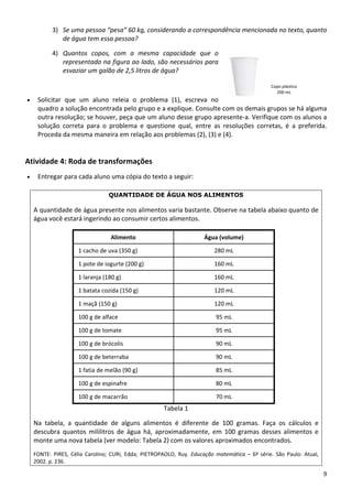 3) Se uma pessoa “pesa” 60 kg, considerando a correspondência mencionada no texto, quanto 
de água tem essa pessoa? 
4) Quantos  copos,  com  a  mesma  capacidade  que  o 
representado na figura ao lado, são necessários para 
esvaziar um galão de 2,5 litros de água?
9 
 
• Solicitar  que  um  aluno  releia  o  problema  (1),  escreva  no 
quadro a solução encontrada pelo grupo e a explique. Consulte com os demais grupos se há alguma 
outra resolução; se houver, peça que um aluno desse grupo apresente‐a. Verifique com os alunos a 
solução  correta  para  o  problema  e  questione  qual,  entre  as  resoluções  corretas,  é  a  preferida. 
Proceda da mesma maneira em relação aos problemas (2), (3) e (4). 
Copo plástico
200 mL 
Atividade 4: Roda de transformações 
• Entregar para cada aluno uma cópia do texto a seguir: 
QUANTIDADE DE ÁGUA NOS ALIMENTOS
A quantidade de água presente nos alimentos varia bastante. Observe na tabela abaixo quanto de 
água você estará ingerindo ao consumir certos alimentos. 
 
 
 
 
 
 
 
 
 
 
 
 
Tabela 1 
Na  tabela,  a  quantidade  de  alguns  alimentos  é  diferente  de  100  gramas.  Faça  os  cálculos  e 
descubra  quantos  mililitros  de  água  há,  aproximadamente,  em  100  gramas  desses  alimentos  e 
monte uma nova tabela (ver modelo: Tabela 2) com os valores aproximados encontrados. 
FONTE:  PIRES,  Célia  Carolino;  CURI,  Edda;  PIETROPAOLO,  Ruy.  Educação  matemática  –  6ª  série.  São  Paulo:  Atual, 
2002. p. 236. 
Alimento  Água (volume) 
1 cacho de uva (350 g)  280 mL 
1 pote de iogurte (200 g)  160 mL 
1 laranja (180 g)  160 mL 
1 batata cozida (150 g)  120 mL 
1 maçã (150 g)  120 mL 
100 g de alface  95 mL 
100 g de tomate  95 mL 
100 g de brócolis  90 mL 
100 g de beterraba  90 mL 
1 fatia de melão (90 g)  85 mL 
100 g de espinafre  80 mL 
100 g de macarrão  70 mL 
 