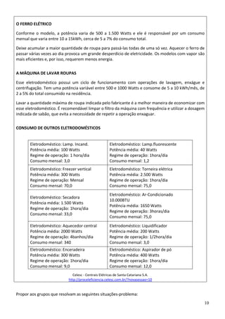 10
O FERRO ELÉTRICO 
Conforme o modelo, a potência varia de 500 a 1.500 Watts e ele é responsável por um consumo 
mensal que varia entre 10 a 15kWh, cerca de 5 a 7% do consumo total.  
Deixe acumular a maior quantidade de roupa para passá‐las todas de uma só vez. Aquecer o ferro de 
passar várias vezes ao dia provoca um grande desperdício de eletricidade. Os modelos com vapor são 
mais eficientes e, por isso, requerem menos energia.  
A MÁQUINA DE LAVAR ROUPAS 
Esse  eletrodoméstico  possui  um  ciclo  de  funcionamento  com  operações  de  lavagem,  enxágue  e 
centrifugação. Tem uma potência variável entre 500 e 1000 Watts e consome de 5 a 10 kWh/mês, de 
2 a 5% do total consumido na residência.  
Lavar a quantidade máxima de roupa indicada pelo fabricante é a melhor maneira de economizar com 
esse eletrodoméstico. É recomendável limpar o filtro da máquina com frequência e utilizar a dosagem 
indicada de sabão, que evita a necessidade de repetir a operação enxaguar.  
CONSUMO DE OUTROS ELETRODOMÉSTICOS 
Celesc ‐ Centrais Elétricas de Santa Catariana S.A.  
http://proceleficiencia.celesc.com.br/?novasessao=10
Eletrodoméstico: Lamp. Incand.  
Potência média: 100 Watts 
Regime de operação: 1 hora/dia  
Consumo mensal: 3,0  
Eletrodoméstico: Lamp.fluorescente  
Potência média: 40 Watts 
Regime de operação: 1hora/dia  
Consumo mensal: 1,2  
Eletrodoméstico: Freezer vertical  
Potência média: 300 Watts 
Regime de operação: Mensal  
Consumo mensal: 70,0  
Eletrodoméstico: Torneira elétrica  
Potência média: 2.500 Watts 
Regime de operação: 1hora/dia  
Consumo mensal: 75,0 
Eletrodoméstico: Secadora  
Potência média: 1.500 Watts 
Regime de operação: 1hora/dia  
Consumo mensal: 33,0 
Eletrodoméstico: Ar‐Condicionado 
10.000BTU 
Potência média: 1650 Watts 
Regime de operação: 3horas/dia  
Consumo mensal: 75,0 
Eletrodoméstico: Aquecedor central  
Potência média: 2000 Watts 
Regime de operação: 4banhos/dia  
Consumo mensal: 340 
Eletrodoméstico: Liquidificador  
Potência média: 200 Watts 
Regime de operação: 1/2hora/dia  
Consumo mensal: 3,0 
Eletrodoméstico: Enceradeira  
Potência média: 300 Watts 
Regime de operação: 1hora/dia  
Consumo mensal: 9,0 
Eletrodoméstico: Aspirador de pó  
Potência média: 400 Watts 
Regime de operação: 1hora/dia  
Consumo mensal: 12,0 
 
Propor aos grupos que resolvam as seguintes situações‐problema: 
 