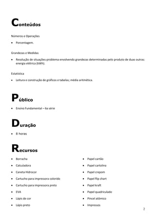 2
Conteúdos
Números e Operações 
• Porcentagem. 
 
Grandezas e Medidas 
• Resolução de situações‐problema envolvendo grandezas determinadas pelo produto de duas outras: 
energia elétrica (kWh). 
 
Estatística 
• Leitura e construção de gráficos e tabelas; média aritmética.
Público
• Ensino Fundamental – 6a série 
Duração
• 8 horas 
Recursos
• Borracha 
• Calculadora 
• Caneta Hidrocor 
• Cartucho para impressora colorido 
• Cartucho para impressora preto 
• EVA 
• Lápis de cor 
• Lápis preto 
• Papel cartão 
• Papel cartolina 
• Papel crepom 
• Papel flip chart 
• Papel kraft 
• Papel quadriculado 
• Pincel atômico 
• Impressos 
 