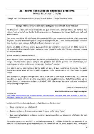 6
3a Tarefa: Resolução de situações-problema
Tempo Estimado: 2 aulas
Entregar uma folha a cada aluno do grupo e realizar a leitura compartilhada do texto: 
Energia elétrica: consumo consciente pode gerar economia 5% maior no Brasil 
"Os brasileiros se tornaram mais conscientes de que devem usar a energia elétrica de maneira mais 
eficiente", disse o chefe da Divisão de Planejamento em Conservação de Energia da Eletrobrás/Procel, 
Hamilton Pollis. 
Para se ter uma ideia, 22 milhões de Megawatts (MW) foram economizados desde o lançamento do 
Programa Nacional de Conservação de Energia Elétrica (Procel), há 22 anos. Essa quantidade é suficiente 
para abastecer todo o estado do Rio Grande do Sul durante um ano. 
Apenas em 2005, a entidade aponta que 2,1 milhões de MW foram poupados. E em 2006, apesar dos 
cálculos ainda não estarem fechados, estima‐se que a economia tenha sido 5% maior, o que dá cerca de 
2,2 milhões de MW. 
Muitos ainda não sabem economizar. 
Ainda segundo Pollis, apesar dos bons resultados, muitos brasileiros ainda não sabem como economizar 
energia. "Muitas vezes a pessoa compra uma geladeira mais barata que não tem o Selo Procel, que 
garante que o produto gasta menos energia para funcionar", explica. 
E  de  acordo  com  o  especialista,  o  barato  pode  sair  caro,  já  que  a  economia  de  energia  feita  pelos 
equipamentos que têm o Selo Procel pode compensar o valor pago a mais na hora da compra em pouco 
tempo. 
Para exemplificar, imagine uma geladeira de R$ 1.500 com o Selo Procel e uma de R$ 1.400 sem ele. 
Considerando que o primeiro produto proporcione uma redução mensal de R$ 5,00 na conta de luz, em 
apenas 5 anos, o consumidor terá economizado R$ 300, três vezes o valor que teria sido poupado na 
compra da segunda geladeira. 
O Portal da Administração
Portal Administradores Negócios Digitais 
Disponível em: 
<http://www.administradores.com.br/noticias/energia_eletrica_consumo_consciente_pode_gerar_economia_5_maior_no_
brasil/9400/>.Acesso em: 17 set. 2009.  
Socializar as informações registradas, realizando os questionamentos: 
• O que entenderam por selo Procel? 
• Quais as vantagens de se comprar um aparelho que tenha o selo Procel? 
• Qual o exemplo citado no texto que comprava que os aparelhos que possuem o selo Procel são mais 
econômicos? 
De acordo com o texto, em 2005, a entidade aponta que 2,1 milhões de MW foram poupados. E em 
2006, os cálculos indicam que a economia pode ter aumentado em 5%, o que dá cerca de 2,2 milhões de 
 