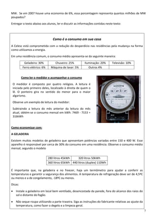 MW.  Se em 2007 houve uma economia de 6%, essa porcentagem representa quantos milhões de MW 
poupados? 
Entregar o texto abaixo aos alunos, ler e discutir as informações contidas neste texto: 
7
Como é o consumo em sua casa 
A Celesc está comprometida com a redução do desperdício nas residências pela mudança na forma 
como utilizamos a energia.  
Em uma residência comum, o consumo médio apresenta‐se da seguinte maneira: 
Geladeira: 30%  Chuveiro: 25% Iluminação: 20% Televisão: 10%
Ferro elétrico: 6%  Máquina de lavar: 5% Outros 4%  
Como ler o medidor e acompanhar o consumo 
O  medidor  é  composto  por  quatro  relógios.  A  leitura  é 
iniciada pelo primeiro deles, localizado à direita de quem o 
lê.  O  ponteiro  gira  no  sentido  do  menor  para  o  maior 
algarismo.  
Observe um exemplo de leitura do medidor: 
Subtraindo  a  leitura  do  mês  anterior  da  leitura  do  mês 
atual, obtém‐se o consumo mensal em kWh: 7469 ‐ 7153 = 
316kWh 
Como economizar com: 
A GELADEIRA 
Existem muitos modelos de geladeira que apresentam potências variadas entre 150 e 400 W. Esse 
aparelho é responsável por cerca de 30% do consumo em uma residência. Observe o consumo médio 
mensal, segundo o modelo 
280 litros 45kWh 320 litros 50kWh
360 litros 65kWh 440 litros (duplex) 110Wh
É  importante  que,  na  geladeira  e  no  freezer,  haja  um  termômetro  para  ajudar  a  conferir  as 
temperaturas e garantir a segurança dos alimentos. A temperatura de refrigeração deve ser de 4,5ºC 
ou menos e a de congelamento, ‐18ºC ou menos.  
Dicas: 
• Instale a geladeira em local bem ventilado, desencostada da parede, fora do alcance dos raios do 
sol e distante do fogão.  
• Não seque roupa utilizando a parte traseira. Siga as instruções do fabricante relativas ao ajuste da 
temperatura, como fazer o degelo e a limpeza geral.  
 