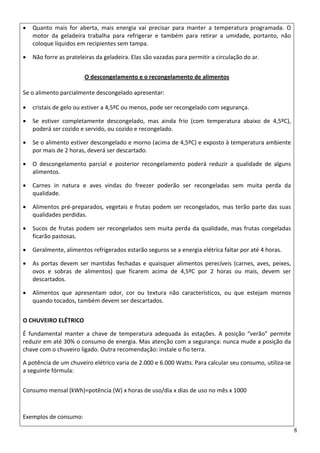 8
• Quanto  mais  for  aberta,  mais  energia  vai  precisar  para  manter  a  temperatura  programada.  O 
motor  da  geladeira  trabalha  para  refrigerar  e  também  para  retirar  a  umidade,  portanto,  não 
coloque líquidos em recipientes sem tampa.  
• Não forre as prateleiras da geladeira. Elas são vazadas para permitir a circulação do ar.  
O descongelamento e o recongelamento de alimentos 
 
Se o alimento parcialmente descongelado apresentar: 
• cristais de gelo ou estiver a 4,5ºC ou menos, pode ser recongelado com segurança.  
• Se  estiver  completamente  descongelado,  mas  ainda  frio  (com  temperatura  abaixo  de  4,5ºC), 
poderá ser cozido e servido, ou cozido e recongelado.  
• Se o alimento estiver descongelado e morno (acima de 4,5ºC) e exposto à temperatura ambiente 
por mais de 2 horas, deverá ser descartado.  
• O  descongelamento  parcial  e  posterior  recongelamento  poderá  reduzir  a  qualidade  de  alguns 
alimentos.  
• Carnes  in  natura  e  aves  vindas  do  freezer  poderão  ser  recongeladas  sem  muita  perda  da 
qualidade.  
• Alimentos pré‐preparados, vegetais e frutas podem ser recongelados, mas terão parte das suas 
qualidades perdidas.  
• Sucos de frutas podem ser recongelados sem muita perda da qualidade, mas frutas congeladas 
ficarão pastosas.  
• Geralmente, alimentos refrigerados estarão seguros se a energia elétrica faltar por até 4 horas.  
• As portas devem ser mantidas fechadas e quaisquer alimentos perecíveis (carnes, aves, peixes, 
ovos  e  sobras  de  alimentos)  que  ficarem  acima  de  4,5ºC  por  2  horas  ou  mais,  devem  ser 
descartados.  
• Alimentos  que  apresentam  odor,  cor  ou  textura  não  característicos,  ou  que  estejam  mornos 
quando tocados, também devem ser descartados.  
O CHUVEIRO ELÉTRICO 
É  fundamental  manter  a  chave  de  temperatura  adequada  às  estações.  A  posição  “verão”  permite 
reduzir em até 30% o consumo de energia. Mas atenção com a segurança: nunca mude a posição da 
chave com o chuveiro ligado. Outra recomendação: instale o fio terra.  
A potência de um chuveiro elétrico varia de 2.000 e 6.000 Watts. Para calcular seu consumo, utiliza‐se 
a seguinte fórmula: 
Consumo mensal (kWh)=potência (W) x horas de uso/dia x dias de uso no mês x 1000 
 
Exemplos de consumo: 
 