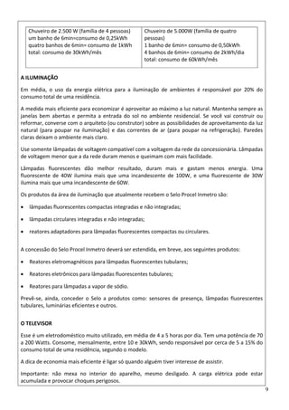 9
Chuveiro de 2.500 W (família de 4 pessoas)  
um banho de 6min=consumo de 0,25kWh  
quatro banhos de 6min= consumo de 1kWh  
total: consumo de 30kWh/mês  
Chuveiro de 5.000W (família de quatro 
pessoas)  
1 banho de 6min= consumo de 0,50kWh  
4 banhos de 6min= consumo de 2kWh/dia  
total: consumo de 60kWh/mês 
A ILUMINAÇÃO 
Em  média,  o  uso  da  energia  elétrica  para  a  iluminação  de  ambientes  é  responsável  por  20%  do 
consumo total de uma residência.  
A medida mais eficiente para economizar é aproveitar ao máximo a luz natural. Mantenha sempre as 
janelas bem abertas e permita a entrada do sol no ambiente residencial. Se você vai construir ou 
reformar, converse com o arquiteto (ou construtor) sobre as possibilidades de aproveitamento da luz 
natural  (para  poupar  na  iluminação)  e  das  correntes  de ar  (para  poupar  na  refrigeração).  Paredes 
claras deixam o ambiente mais claro.  
Use somente lâmpadas de voltagem compatível com a voltagem da rede da concessionária. Lâmpadas 
de voltagem menor que a da rede duram menos e queimam com mais facilidade.  
Lâmpadas  fluorescentes  dão  melhor  resultado,  duram  mais  e  gastam  menos  energia.  Uma 
fluorescente  de  40W  ilumina  mais  que  uma  incandescente  de  100W,  e  uma  fluorescente  de  30W 
ilumina mais que uma incandescente de 60W.  
Os produtos da área de iluminação que atualmente recebem o Selo Procel Inmetro são: 
• lâmpadas fluorescentes compactas integradas e não integradas;  
• lâmpadas circulares integradas e não integradas;  
• reatores adaptadores para lâmpadas fluorescentes compactas ou circulares.  
A concessão do Selo Procel Inmetro deverá ser estendida, em breve, aos seguintes produtos: 
• Reatores eletromagnéticos para lâmpadas fluorescentes tubulares;  
• Reatores eletrônicos para lâmpadas fluorescentes tubulares;  
• Reatores para lâmpadas a vapor de sódio.  
Prevê‐se,  ainda,  conceder  o  Selo  a  produtos  como:  sensores  de  presença,  lâmpadas  fluorescentes 
tubulares, luminárias eficientes e outros.  
O TELEVISOR 
Esse é um eletrodoméstico muito utilizado, em média de 4 a 5 horas por dia. Tem uma potência de 70 
a 200 Watts. Consome, mensalmente, entre 10 e 30kWh, sendo responsável por cerca de 5 a 15% do 
consumo total de uma residência, segundo o modelo.  
A dica de economia mais eficiente é ligar só quando alguém tiver interesse de assistir.  
Importante:  não  mexa  no  interior  do  aparelho,  mesmo  desligado.  A  carga  elétrica  pode  estar 
acumulada e provocar choques perigosos.  
 