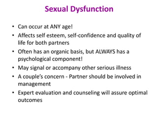 • Can occur at ANY age!
• Affects self esteem, self-confidence and quality of
life for both partners
• Often has an organic basis, but ALWAYS has a
psychological component!
• May signal or accompany other serious illness
• A couple’s concern - Partner should be involved in
management
• Expert evaluation and counseling will assure optimal
outcomes
Sexual Dysfunction
 