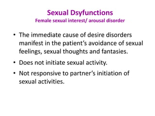 • The immediate cause of desire disorders
manifest in the patient’s avoidance of sexual
feelings, sexual thoughts and fantasies.
• Does not initiate sexual activity.
• Not responsive to partner’s initiation of
sexual activities.
Sexual Dsyfunctions
Female sexual interest/ arousal disorder
 