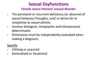 Sexual Dsyfunctions
Female sexual interest/ arousal disorder
• The persistent or recurrent deficiency (or absence) of
sexual fantasies/ thoughts, and/ or desire for or
receptivity to sexual activity
• Involves biological, intrapsychic and interpersonal
determinants
• Dimensions must be independently evaluated when
making a diagnosis.
Specify:
• Lifelong or acquired
• Generalized or situational
 