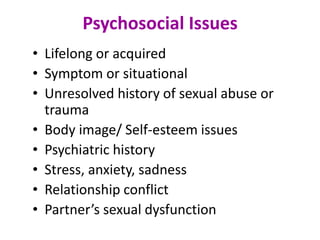 Psychosocial Issues
• Lifelong or acquired
• Symptom or situational
• Unresolved history of sexual abuse or
trauma
• Body image/ Self-esteem issues
• Psychiatric history
• Stress, anxiety, sadness
• Relationship conflict
• Partner’s sexual dysfunction
 