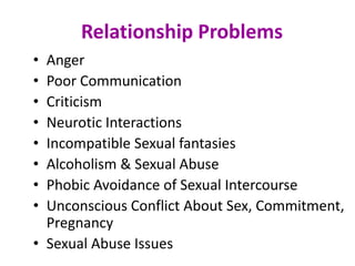 Relationship Problems
• Anger
• Poor Communication
• Criticism
• Neurotic Interactions
• Incompatible Sexual fantasies
• Alcoholism & Sexual Abuse
• Phobic Avoidance of Sexual Intercourse
• Unconscious Conflict About Sex, Commitment,
Pregnancy
• Sexual Abuse Issues
 