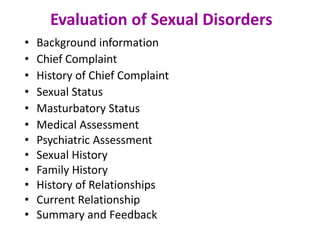 Evaluation of Sexual Disorders
• Background information
• Chief Complaint
• History of Chief Complaint
• Sexual Status
• Masturbatory Status
• Medical Assessment
• Psychiatric Assessment
• Sexual History
• Family History
• History of Relationships
• Current Relationship
• Summary and Feedback
 