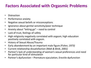 Factors Associated with Orgasmic Problems
• Distraction
• Performance anxiety
• Negative sexual beliefs or misconceptions
• Ignorance about genital sensitivity/poor technique
• Anxiety about “letting go” – need to control
• Lack of trust, feelings of safety
• High religiosity negatively correlated with orgasm; high education
positively correlated with orgasm.
• History of Sexual Abuse/Trauma
• Early abandonment by an important male figure (Fisher, 1973)
• Current relationship dissatisfaction (Mah & Binik, 2001)
• Partner’s lack of understanding of woman’s sexual preferences and need
for particular kind of stimulation
• Partner’s dysfunction – Premature ejaculation, Erectile dysfunction
 