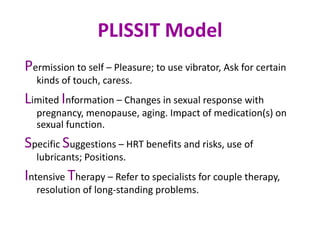 PLISSIT Model
Permission to self – Pleasure; to use vibrator, Ask for certain
kinds of touch, caress.
Limited Information – Changes in sexual response with
pregnancy, menopause, aging. Impact of medication(s) on
sexual function.
Specific Suggestions – HRT benefits and risks, use of
lubricants; Positions.
Intensive Therapy – Refer to specialists for couple therapy,
resolution of long-standing problems.
 