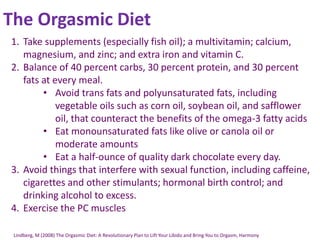 The Orgasmic Diet
1. Take supplements (especially fish oil); a multivitamin; calcium,
magnesium, and zinc; and extra iron and vitamin C.
2. Balance of 40 percent carbs, 30 percent protein, and 30 percent
fats at every meal.
• Avoid trans fats and polyunsaturated fats, including
vegetable oils such as corn oil, soybean oil, and safflower
oil, that counteract the benefits of the omega-3 fatty acids
• Eat monounsaturated fats like olive or canola oil or
moderate amounts
• Eat a half-ounce of quality dark chocolate every day.
3. Avoid things that interfere with sexual function, including caffeine,
cigarettes and other stimulants; hormonal birth control; and
drinking alcohol to excess.
4. Exercise the PC muscles
Lindberg, M (2008) The Orgasmic Diet: A Revolutionary Plan to Lift Your Libido and Bring You to Orgasm, Harmony
 