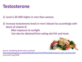 Testosterone
1) Level is 20-40% higher in men than women.
2) Increase testosterone levels in men's blood rise accordingly with
doses of vitamin D.
After exposure to sunlight
Can also be obtained from eating oily fish and meat.
Source: Sunbathing 'boosts men's sex drive'
http://www.telegraph.co.uk/health/healthnews/7127197/Sunbathing-boosts-mens-sex-drive.html
(accessed 4 Aug 2014)
 